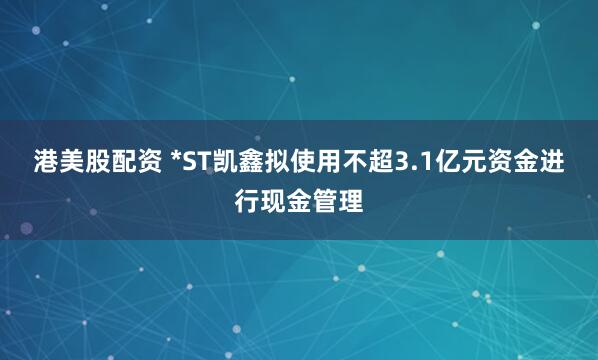 港美股配资 *ST凯鑫拟使用不超3.1亿元资金进行现金管理