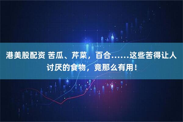 港美股配资 苦瓜、芹菜，百合……这些苦得让人讨厌的食物，竟那么有用！