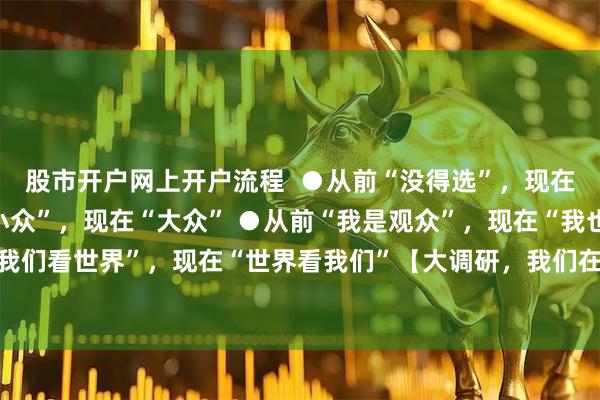股市开户网上开户流程  ●从前“没得选”，现在“挑花眼” ●从前“小众”，现在“大众” ●从前“我是观众”，现在“我也是角儿” ●从前“我们看世界”，现在“世界看我们”【大调研，我们在行动】这繁花似锦的文化气象，怎不令人喝彩！
