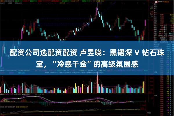 配资公司选配资配资 卢昱晓：黑裙深 V 钻石珠宝，“冷感千金”的高级氛围感