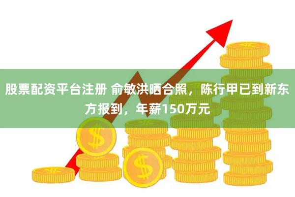 股票配资平台注册 俞敏洪晒合照，陈行甲已到新东方报到，年薪150万元
