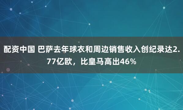 配资中国 巴萨去年球衣和周边销售收入创纪录达2.77亿欧，比皇马高出46%