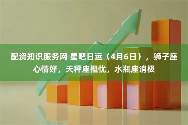 配资知识服务网 星吧日运（4月6日），狮子座心情好，天秤座担忧，水瓶座消极