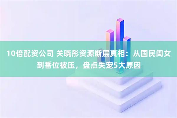 10倍配资公司 关晓彤资源断层真相：从国民闺女到番位被压，盘点失宠5大原因