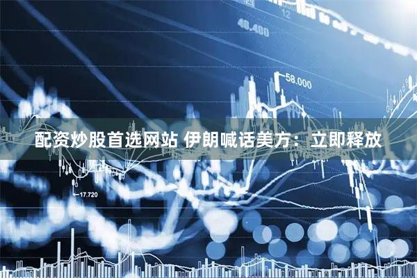 配资炒股首选网站 伊朗喊话美方：立即释放