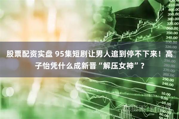 股票配资实盘 95集短剧让男人追到停不下来！高子怡凭什么成新晋“解压女神”？