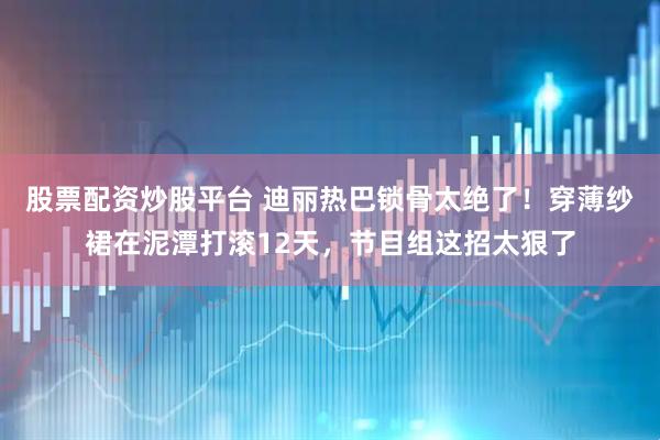 股票配资炒股平台 迪丽热巴锁骨太绝了！穿薄纱裙在泥潭打滚12天，节目组这招太狠了