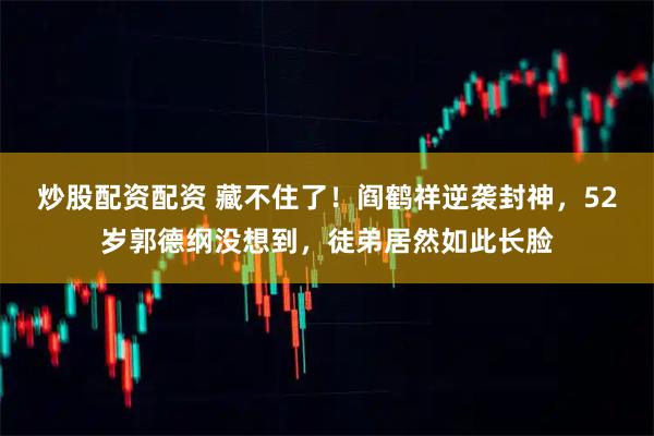 炒股配资配资 藏不住了！阎鹤祥逆袭封神，52岁郭德纲没想到，徒弟居然如此长脸