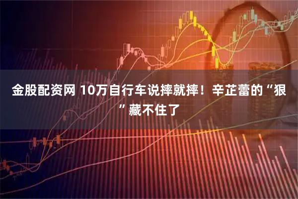 金股配资网 10万自行车说摔就摔！辛芷蕾的“狠”藏不住了