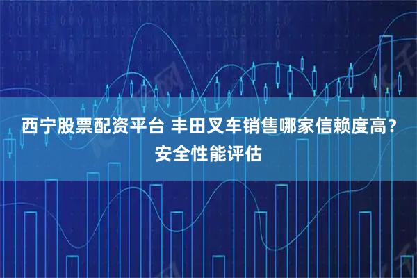 西宁股票配资平台 丰田叉车销售哪家信赖度高？安全性能评估