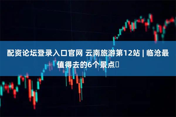 配资论坛登录入口官网 云南旅游第12站 | 临沧最值得去的6个景点️