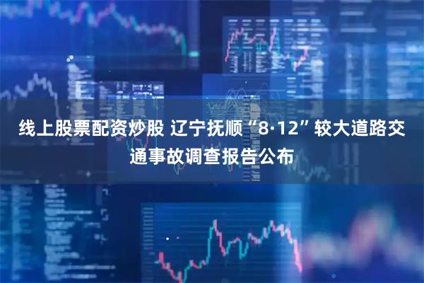 线上股票配资炒股 辽宁抚顺“8·12”较大道路交通事故调查报告公布