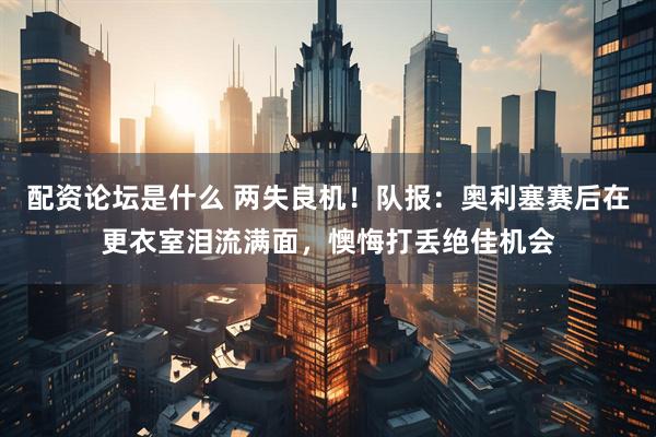 配资论坛是什么 两失良机！队报：奥利塞赛后在更衣室泪流满面，懊悔打丢绝佳机会