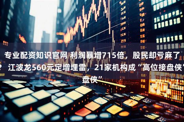 专业配资知识官网 利润暴增715倍，股民却亏麻了？ 江波龙560元定增埋雷，21家机构成“高位接盘侠”